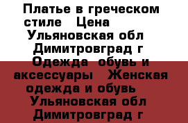 Платье в греческом стиле › Цена ­ 4 500 - Ульяновская обл., Димитровград г. Одежда, обувь и аксессуары » Женская одежда и обувь   . Ульяновская обл.,Димитровград г.